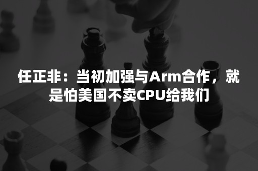 任正非：当初加强与Arm合作，就是怕美国不卖CPU给我们