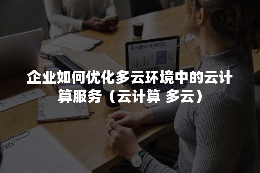 企业如何优化多云环境中的云计算服务（云计算 多云）