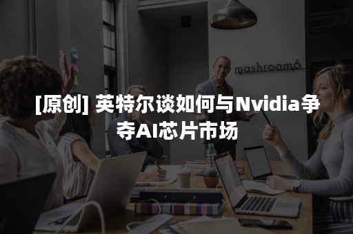 [原创] 英特尔谈如何与Nvidia争夺AI芯片市场