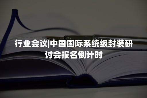 行业会议|中国国际系统级封装研讨会报名倒计时