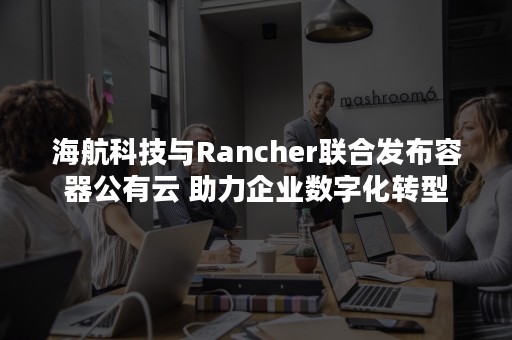 海航科技与Rancher联合发布容器公有云 助力企业数字化转型