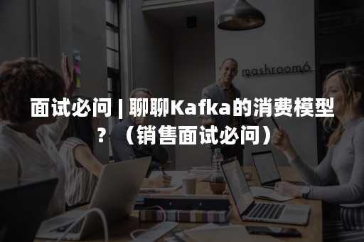 面试必问 | 聊聊Kafka的消费模型？（销售面试必问）