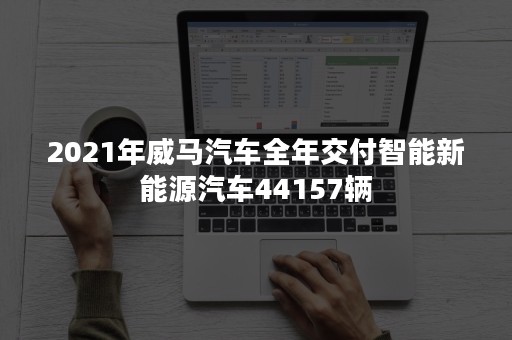 2021年威马汽车全年交付智能新能源汽车44157辆