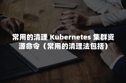 常用的清理 Kubernetes 集群资源命令（常用的清理法包括）