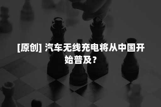 [原创] 汽车无线充电将从中国开始普及？