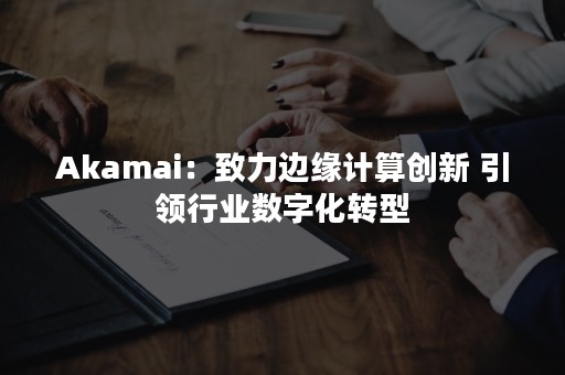 Akamai：致力边缘计算创新 引领行业数字化转型