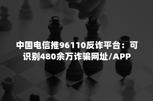 中国电信推96110反诈平台：可识别480余万诈骗网址/APP