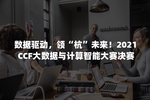 数据驱动，领“杭”未来！2021 CCF大数据与计算智能大赛决赛暨颁奖典礼圆满落幕！