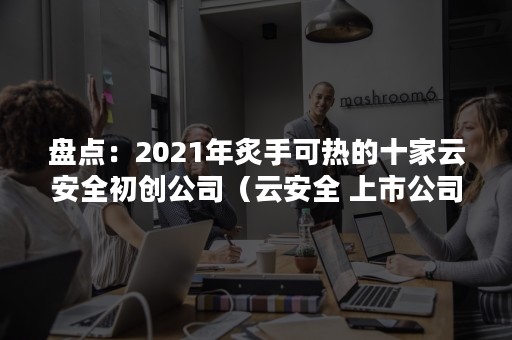 盘点：2021年炙手可热的十家云安全初创公司（云安全 上市公司）