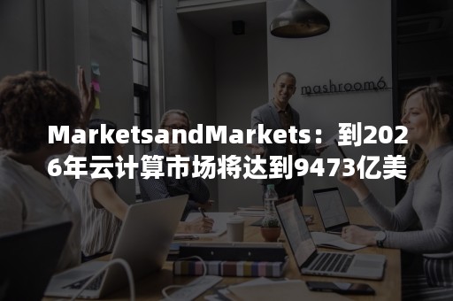 MarketsandMarkets：到2026年云计算市场将达到9473亿美元