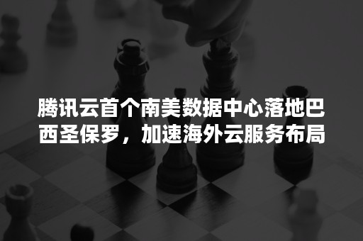 腾讯云首个南美数据中心落地巴西圣保罗，加速海外云服务布局