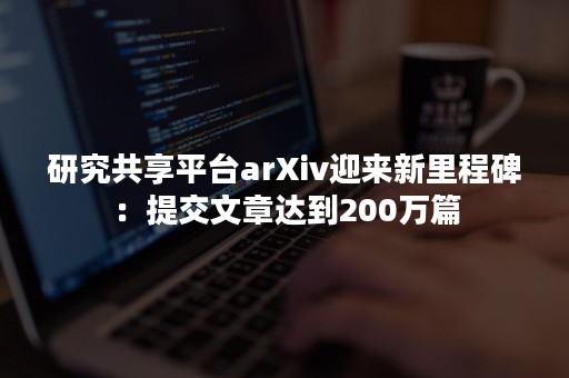 研究共享平台arXiv迎来新里程碑：提交文章达到200万篇