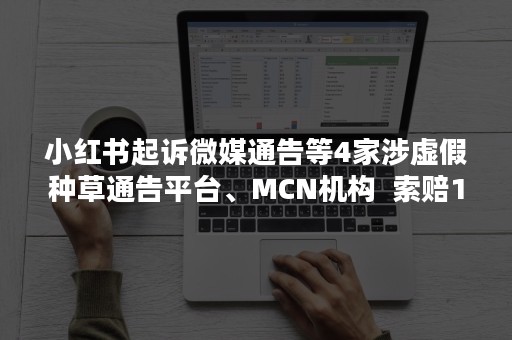 小红书起诉微媒通告等4家涉虚假种草通告平台、MCN机构  索赔1000万元