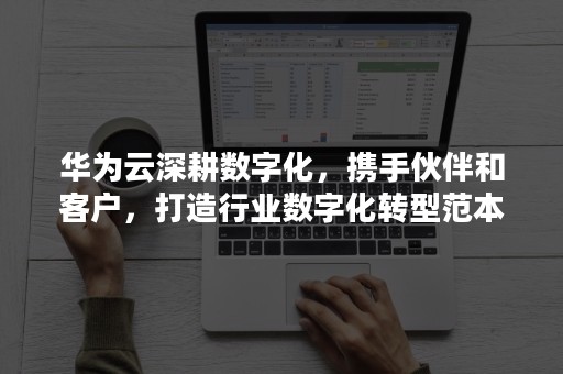 华为云深耕数字化，携手伙伴和客户，打造行业数字化转型范本（华为产品数字化）
