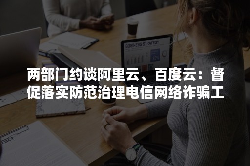 两部门约谈阿里云、百度云：督促落实防范治理电信网络诈骗工作要求