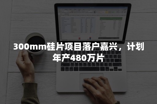 300mm硅片项目落户嘉兴，计划年产480万片