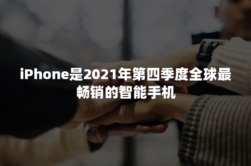 iPhone是2021年第四季度全球最畅销的智能手机