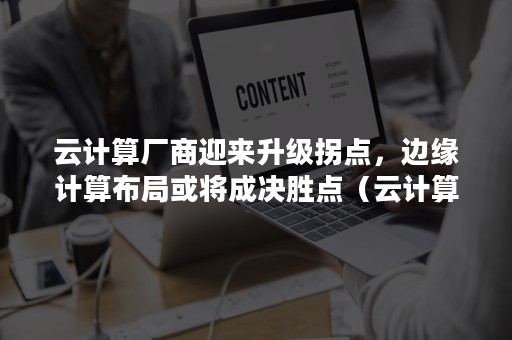 云计算厂商迎来升级拐点，边缘计算布局或将成决胜点（云计算市场格局）