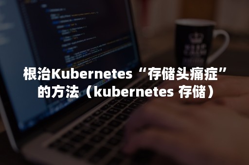 根治Kubernetes“存储头痛症”的方法（kubernetes 存储）