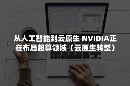 从人工智能到云原生 NVIDIA正在布局超算领域（云原生转型）