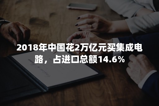 2018年中国花2万亿元买集成电路，占进口总额14.6%