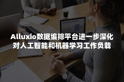 Alluxio数据编排平台进一步深化对人工智能和机器学习工作负载在混合云和多云上的支持