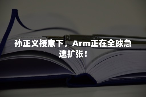 孙正义授意下，Arm正在全球急速扩张！