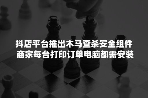 抖店平台推出木马查杀安全组件 商家每台打印订单电脑都需安装