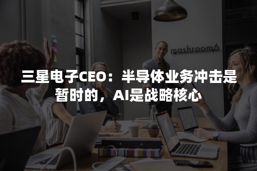 三星电子CEO：半导体业务冲击是暂时的，AI是战略核心