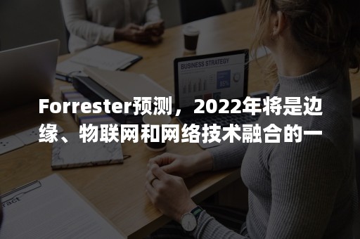 Forrester预测，2022年将是边缘、物联网和网络技术融合的一年（物联网的发展前景ppt）