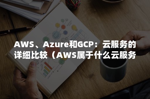 AWS、Azure和GCP：云服务的详细比较（AWS属于什么云服务）