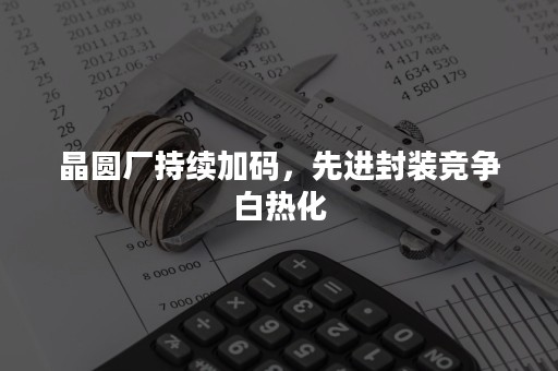 晶圆厂持续加码，先进封装竞争白热化