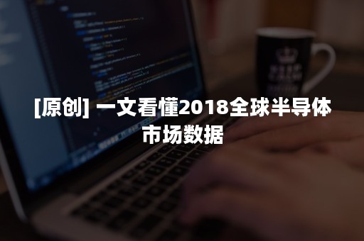 [原创] 一文看懂2018全球半导体市场数据