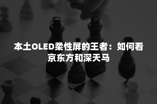 本土OLED柔性屏的王者：如何看京东方和深天马