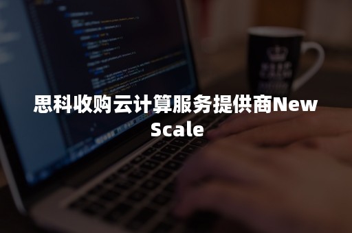 思科收购云计算服务提供商NewScale