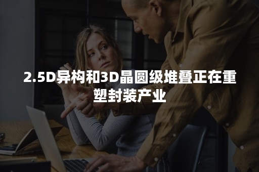 2.5D异构和3D晶圆级堆叠正在重塑封装产业