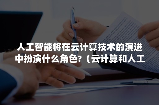 人工智能将在云计算技术的演进中扮演什么角色?（云计算和人工智能技术的运用）