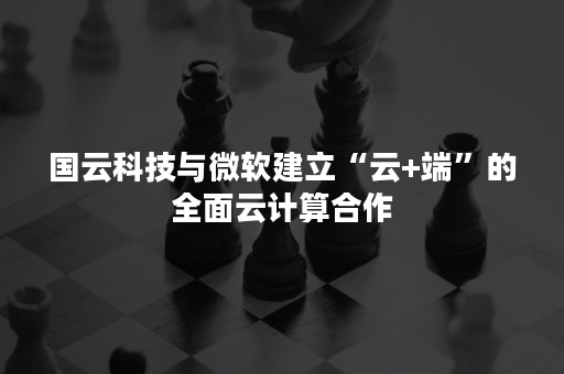 国云科技与微软建立“云+端”的全面云计算合作