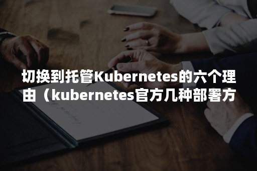 切换到托管Kubernetes的六个理由（kubernetes官方几种部署方式）