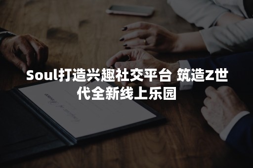 Soul打造兴趣社交平台 筑造Z世代全新线上乐园