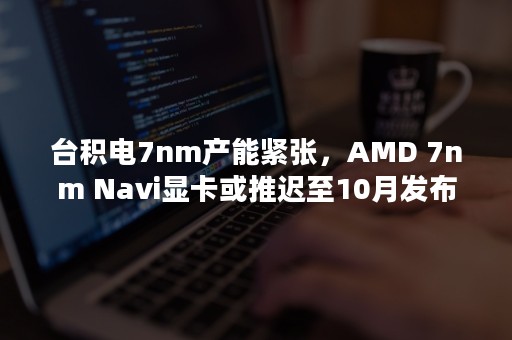 台积电7nm产能紧张，AMD 7nm Navi显卡或推迟至10月发布