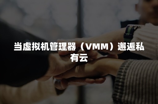 当虚拟机管理器（VMM）邂逅私有云