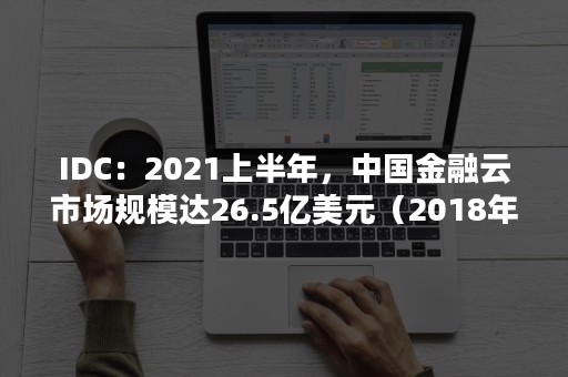 IDC：2021上半年，中国金融云市场规模达26.5亿美元（2018年全球云计算市场向头部集中,3A占据）