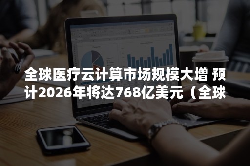 全球医疗云计算市场规模大增 预计2026年将达768亿美元（全球云计算市场份额）