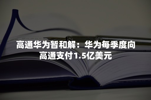 高通华为暂和解：华为每季度向高通支付1.5亿美元