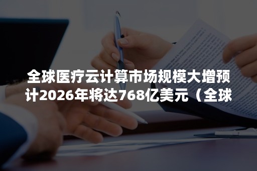 全球医疗云计算市场规模大增预计2026年将达768亿美元（全球云服务市场规模）