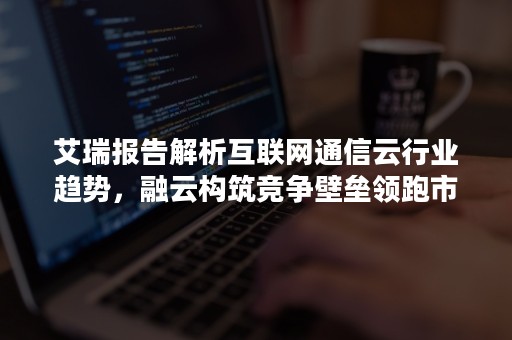 艾瑞报告解析互联网通信云行业趋势，融云构筑竞争壁垒领跑市场