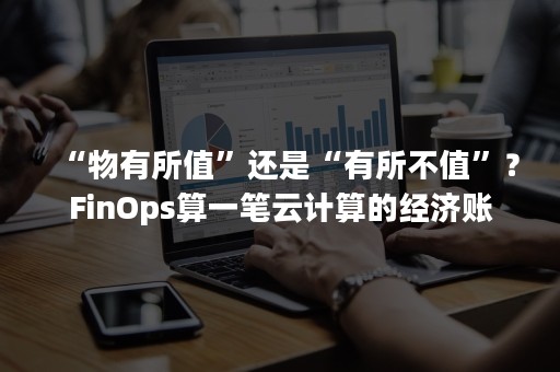 “物有所值”还是“有所不值”？FinOps算一笔云计算的经济账