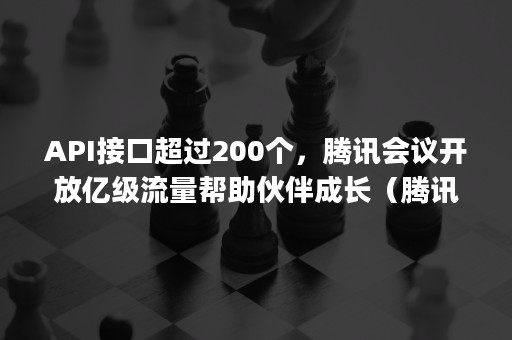 API接口超过200个，腾讯会议开放亿级流量帮助伙伴成长（腾讯会议对接api）