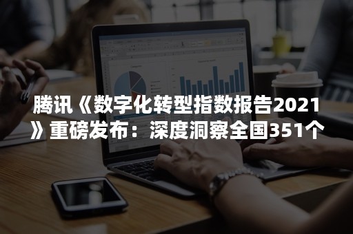 腾讯《数字化转型指数报告2021》重磅发布：深度洞察全国351个城市18个行业数实融合进程